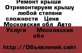 Ремонт крыши. Отремонтируем крышу любой степени сложности › Цена ­ 50 - Московская обл. Авто » Услуги   . Московская обл.